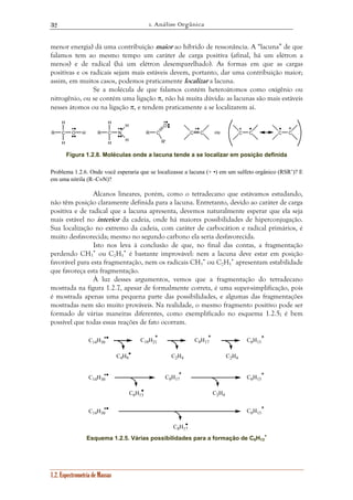 1. Análise Orgânica 
32 
menor energia) dá uma contribuição maior ao híbrido de ressonância. A “lacuna” de que 
falamos tem ao mesmo tempo um caráter de carga positiva (afinal, há um elétron a 
menos) e de radical (há um elétron desemparelhado). As formas em que as cargas 
positivas e os radicais sejam mais estáveis devem, portanto, dar uma contribuição maior; 
assim, em muitos casos, podemos praticamente localizar a lacuna. 
Se a molécula de que falamos contém heteroátomos como oxigênio ou 
nitrogênio, ou se contém uma ligação π, não há muita dúvida: as lacunas são mais estáveis 
nesses átomos ou na ligação π, e tendem praticamente a se localizarem aí. 
H 
R C O H 
H 
H 
R C N 
H 
1.2. Espectrometria de Massas 
R C C C 
H 
H 
O 
R' 
ou C C C C 
Figura 1.2.8. Moléculas onde a lacuna tende a se localizar em posição definida 
Problema 1.2.6. Onde você esperaria que se localizasse a lacuna (+ •) em um sulfeto orgânico (RSR’)? E 
em uma nitrila (R–C≡N)? 
Alcanos lineares, porém, como o tetradecano que estávamos estudando, 
não têm posição claramente definida para a lacuna. Entretanto, devido ao caráter de carga 
positiva e de radical que a lacuna apresenta, devemos naturalmente esperar que ela seja 
mais estável no interior da cadeia, onde há maiores possibilidades de hiperconjugação. 
Sua localização no extremo da cadeia, com caráter de carbocátion e radical primários, é 
muito desfavorecida; mesmo no segundo carbono ela seria desfavorecida. 
Isto nos leva à conclusão de que, no final das contas, a fragmentação 
perdendo CH3 
• ou C2H5 
• é bastante improvável: nem a lacuna deve estar em posição 
favorável para esta fragmentação, nem os radicais CH3 
• ou C2H5 
• apresentam estabilidade 
que favoreça esta fragmentação. 
À luz desses argumentos, vemos que a fragmentação do tetradecano 
mostrada na figura 1.2.7, apesar de formalmente correta, é uma super-simplificação, pois 
é mostrada apenas uma pequena parte das possibilidades, e algumas das fragmentações 
mostradas nem são muito prováveis. Na realidade, o mesmo fragmento positivo pode ser 
formado de várias maneiras diferentes, como exemplificado no esquema 1.2.5; é bem 
possível que todas essas reações de fato ocorram. 
C10H21 C8H17 C6H13 
C4H9 C2H4 C2H4 
C8H17 C6H13 
C6H13 C2H4 
C8H17 
C6H13 
C14H30 
C14H30 
C14H30 
+ 
Esquema 1.2.5. Várias possibilidades para a formação de C6H13 
 
