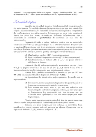 1. Análise Orgânica 
33 
+ a partir 
Problema 1.2.7. Faça um esquema similar ao do esquema 1.2.5 para a formação do cátion C5H11 
1.2. Espectrometria de Massas 
+ •). Faça o mesmo para a formação de C6H13 
do tetradecano (C14H30 
+ a partir do tridecano (C13H28). 
Intensidade dos picos 
A análise da intensidade dos picos é ainda mais difícil, e suas conclusões 
são muito incertas. Por um lado, devemos claramente esperar que íons mais estáveis dêm 
origem a picos mais intensos; por outro lado, não devemos nos esquecer da complexidade 
das reações possíveis, com várias maneiras de fragmentar um íon e várias maneiras de 
formar um único íon: nestas circunstâncias, fatalmente defrontamo-nos com a 
necessidade de considerar a probabilidade da ocorrência de cada uma das 
transformações. 
Super-simplificando a análise, podemos verificar que as intensidades 
observadas no espectro do tetradecano (figura 1.2.7) estão razoavelmente de acordo com 
as seguintes idéias gerais, que você já está acostumado a considerar para reações químicas 
em solução (lembre-se que os carbocátions formados na fragmentação de um alcano linear 
têm que ser todos primários, a menos que haja tempo para sofrerem rearranjos): 
a) O carbocátion metílico, CH3 
+, é muito pouco estável; 
b) Entre os carbocátions primários, o etílico (C2H5 
+) é o menos estável; 
• e C2H5 
c) Semelhantemente, os radicais CH3 
• são pouco estáveis e 
dificilmente se formam. 
Através de (a) e (b), podemos compreender a ausência do pico em 15 uma 
+) e a pequena intensidade do pico em 29 uma (C2H5 
(CH3 
+), apesar de que todas as 
fragmentações poderiam, hipoteticamente, levar a um desses dois cátions. 
Através de (c), podemos compreender a ausência do pico em 183 uma 
(M–CH3)+ e a pequena intensidade do pico em 169 uma (M–C2H5)+. 
As intensidades dos demais picos estão, vagamente, de acordo com as 
seguintes idéias: 
a) Íons maiores, mesmo que já sejam fragmentos, têm possibilidade de se 
fragmentarem novamente fornecendo íons menores; 
b) Íons maiores têm maior massa e, por isso, são acelerados mais 
lentamente pelos aceleradores; dispõem, portanto, de mais tempo para 
se fragmentarem (em comparação com íons menores, que são 
acelerados mais rapidamente e não têm tanto tempo para sofrer 
fragmentação). 
Temos, assim, uma concentração natural de íons de menor massa, mas 
faltando aqueles bem pequenos (1 ou 2 carbonos) que são muito pouco estáveis. 
Para que você possa compreender bem o alcance e a importância dessas 
considerações, vamos examinar mais três espectros de alcanos. Comecemos com o 
espectro de tridecano, C13H28, mostrado na figura 1.2.9. 
 