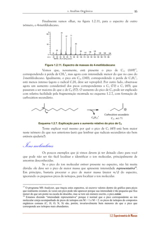 1. Análise Orgânica 
35 
Finalmente vamos olhar, na figura 1.2.11, para o espectro de outro 
1.2. Espectrometria de Massas 
isômero, o 4-metildodecano. 
18 
29 
43 
57 71 
20 30 40 50 60 70 80 90 100 110 120 130 140 150 160 170 180 
% 
100 
50 
0 
m / z 
MS Analyzer 
85 
99 
112 126 140 
155 169 184 
Figura 1.2.11. Espectro de massas do 4-metildodecano 
Vemos que, novamente, está presente o pico de C12 (169)17, 
correspondendo à perda de CH3 
•, mas agora com intensidade menor do que no caso do 
2-metildodecano. Igualmente, o pico em C10 (141), correspondendo à perda de C3H7 
•, 
está menos intenso (agora o radical C3H7 deve ser n-propilo). Por outro lado, observa-se 
agora um aumento considerável dos picos correspondentes a C5 (71) e C3 (43), que 
passaram a ser maiores do que o de C4 (57). O aumento do pico de C5 pode ser explicado 
com relativa facilidade pela fragmentação mostrada no esquema 1.2.7, com formação de 
carbocátion secundário. 
• 
C8H17 
Carbocátion secundário 
C5 , m/z 71 
Esquema 1.2.7. Explicação para o aumento relativo do pico de C5 
Tente explicar você mesmo por quê o pico de C3 (43) está bem maior 
neste isômero do que nos anteriores (será que lembrar que radicais secundários são bem 
estáveis ajudaria?). 
Íons moleculares 
Os poucos exemplos que já vimos devem já ter deixado claro para você 
que pode não ser tão fácil localizar e identificar o íon molecular, principalmente de 
amostras desconhecidas. 
Se o pico do íon molecular estiver presente no espectro, não há muita 
dúvida: ele deve ser o pico de maior massa que apresente intensidade representativa18. 
Em princípio, bastaria procurar o pico de maior massa (maior m/z) do espectro, 
ignorando os pequenos picos de isótopos, para localizar o íon molecular. 
17 O programa MS Analyzer, que traçou estes espectros, só escreve valores dentro do gráfico para picos 
que realmente existam; às vezes um pico pode não aparecer porque sua intensidade é tão pequena que fica 
menor do que um ponto na escala do desenho, mas se tem um número escrito, o pico existe. 
18 Estamos dizendo “intensidade representativa” porque é normal que o pico correspondente ao íon 
molecular esteja acompanhado de picos de isótopos em M + 1 e M + 2: os picos de isótopos de compostos 
orgânicos comuns (C, H, O, N, S) são, porém, invariavelmente bem menores do que o pico que 
corresponde aos isótopos mais abundantes. 
 