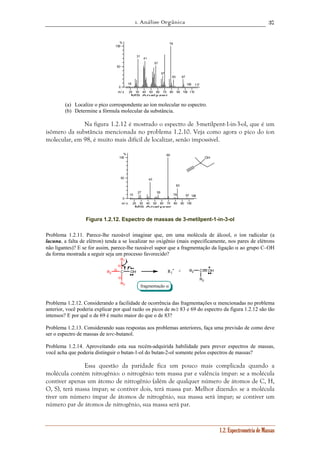 1. Análise Orgânica 
37 
1.2. Espectrometria de Massas 
18 
31 
41 
57 
67 
20 30 40 50 60 70 80 90 100 110 
% 
100 
50 
0 
m / z 
MS Analyzer 
79 
83 97 
105 117 
(a) Localize o pico correspondente ao íon molecular no espectro. 
(b) Determine a fórmula molecular da substância. 
Na figura 1.2.12 é mostrado o espectro de 3-metilpent-1-in-3-ol, que é um 
isômero da substância mencionada no problema 1.2.10. Veja como agora o pico do íon 
molecular, em 98, é muito mais difícil de localizar, senão impossível. 
83 
20 30 40 50 60 70 80 90 100 
% 
100 
50 
0 
m / z 
MS Analyzer 
15 
27 
43 
55 
69 
79 
97 106 
OH 
Figura 1.2.12. Espectro de massas de 3-metilpent-1-in-3-ol 
Problema 1.2.11. Parece-lhe razoável imaginar que, em uma molécula de álcool, o íon radicalar (a 
lacuna, a falta de elétron) tenda a se localizar no oxigênio (mais especificamente, nos pares de elétrons 
não ligantes)? E se for assim, parece-lhe razoável supor que a fragmentação da ligação α ao grupo C–OH 
da forma mostrada a seguir seja um processo favorecido? 
R1 
α R1 
R2 C OH 
R3 
R2 C 
R3 
OH 
α 
α 
• + 
fragmentação α 
Problema 1.2.12. Considerando a facilidade de ocorrência das fragmentações α mencionadas no problema 
anterior, você poderia explicar por qual razão os picos de m/z 83 e 69 do espectro da figura 1.2.12 são tão 
intensos? E por quê o de 69 é muito maior do que o de 83? 
Problema 1.2.13. Considerando suas respostas aos problemas anteriores, faça uma previsão de como deve 
ser o espectro de massas de terc-butanol. 
Problema 1.2.14. Aproveitando esta sua recém-adquirida habilidade para prever espectros de massas, 
você acha que poderia distinguir o butan-1-ol do butan-2-ol somente pelos espectros de massas? 
Essa questão da paridade fica um pouco mais complicada quando a 
molécula contém nitrogênio: o nitrogênio tem massa par e valência ímpar: se a molécula 
contiver apenas um átomo de nitrogênio (além de qualquer número de átomos de C, H, 
O, S), terá massa ímpar; se contiver dois, terá massa par. Melhor dizendo: se a molécula 
tiver um número ímpar de átomos de nitrogênio, sua massa será ímpar; se contiver um 
número par de átomos de nitrogênio, sua massa será par. 
 