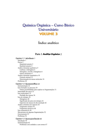 Quuíímiiccaa Orrggâânniiccaa ––– CCuurrssoo BBáássiiccoo 
Unniivveerrssiittáárriioo 
VVollumee 33 
Índice analítico 
Paaarrrttteee 111 Annnááállliiissseee Orrrgggââânnniiicccaaa 2 
CCCaaapppííítttuuulllooo 111...111 A AAnnnááállilisisseee E EElleleemmmeeennntttaaarrr 1 
Introdução 1 
Pureza 1 
Quantitativamente 2 
Qualitativamente 4 
Análise elementar qualitativa 5 
Carbono e hidrogênio 6 
Nitrogênio, enxofre e halogênios 6 
Outros elementos 9 
Análise elementar quantitativa 10 
Fórmula mínima 12 
Determinação de massa molecular 18 
Problemas 20 
CCCaaapppííítttuuulllooo 111...222 E EEssspppeeeccctttrrrooommmeeetttrrriiaiaa d ddeee M MMaaassssssaaasss 22 
Instrumentação 22 
Íons formados no processo 29 
Outras possibilidades para explicar as fragmentações 31 
Intensidade dos picos 33 
Íons moleculares 35 
Paridade das massas 36 
Íons de isótopos 38 
Halogênios 40 
Significado dos picos de isótopos 41 
Espectros de massas de alta resolução 42 
Análise aritmética do espectro 43 
Fragmentos neutros 43 
Fragmentos positivos 48 
Íons metaestáveis 49 
Mecanismos de algumas fragmentações 52 
Encerramento 55 
Problemas 56 
CCCaaapppííítttuuulllooo 111...333 E EEssspppeeeccctttrrrooossscccooopppiiaiaa n nnooo U UUlltltrtrraaavvviioioolleleetttaaa 59 
Introdução 59 
Instrumentação 62 
Problemas com unidades e com nomes 67 
 