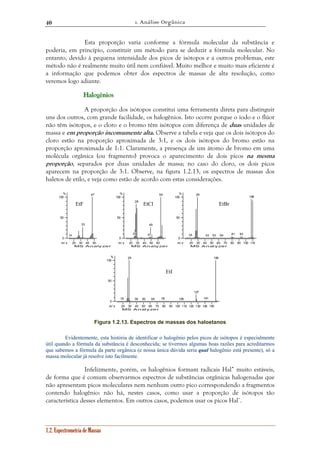 1. Análise Orgânica 
40 
Esta proporção varia conforme a fórmula molecular da substância e 
poderia, em princípio, constituir um método para se deduzir a fórmula molecular. No 
entanto, devido à pequena intensidade dos picos de isótopos e a outros problemas, este 
método não é realmente muito útil nem confiável. Muito melhor e muito mais eficiente é 
a informação que podemos obter dos espectros de massas de alta resolução, como 
veremos logo adiante. 
Haaalllooogggêêênnniiiooosss 
A proporção dos isótopos constitui uma ferramenta direta para distinguir 
uns dos outros, com grande facilidade, os halogênios. Isto ocorre porque o iodo e o flúor 
não têm isótopos, e o cloro e o bromo têm isótopos com diferença de duas unidades de 
massa e em proporção incomumente alta. Observe a tabela e veja que os dois isótopos do 
cloro estão na proporção aproximada de 3:1, e os dois isótopos do bromo estão na 
proporção aproximada de 1:1. Claramente, a presença de um átomo de bromo em uma 
molécula orgânica (ou fragmento) provoca o aparecimento de dois picos na mesma 
proporção, separados por duas unidades de massa; no caso do cloro, os dois picos 
aparecem na proporção de 3:1. Observe, na figura 1.2.13, os espectros de massas dos 
haletos de etilo, e veja como estão de acordo com estas considerações. 
EtF EtCl EtBr 
33 
47 
20 30 40 50 
% 
100 
50 
0 
m / z 
MS Analyzer 
14 
1.2. Espectrometria de Massas 
28 
25 
49 
47 
64 
20 30 40 50 60 
% 
100 
50 
0 
m / z 
MS Analyzer 
18 
29 
43 53 64 81 93 
20 30 40 50 60 70 80 90 100 110 
% 
100 
50 
0 
m / z 
MS Analyzer 
108 
18 
29 
EtI 
39 50 64 78 105 
20 30 40 50 60 70 80 90 100 110 120 130 140 150 
% 
100 
50 
0 
m / z 
MS Analyzer 
127 
141 
156 
Figura 1.2.13. Espectros de massas dos haloetanos 
Evidentemente, esta história de identificar o halogênio pelos picos de isótopos é especialmente 
útil quando a fórmula da substância é desconhecida; se tivermos algumas boas razões para acreditarmos 
que sabemos a fórmula da parte orgânica (e nossa única dúvida seria qual halogênio está presente), só a 
massa molecular já resolve isto facilmente. 
Infelizmente, porém, os halogênios formam radicais Hal• muito estáveis, 
de forma que é comum observarmos espectros de substâncias orgânicas halogenadas que 
não apresentam picos moleculares nem nenhum outro pico correspondendo a fragmentos 
contendo halogênio: não há, nestes casos, como usar a proporção de isótopos tão 
característica desses elementos. Em outros casos, podemos usar os picos Hal+. 
 