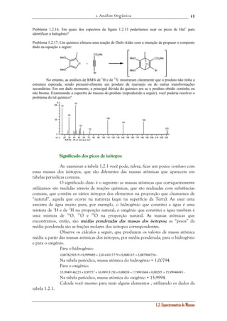 1. Análise Orgânica 
41 
Problema 1.2.16. Em quais dos espectros da figura 1.2.13 poderíamos usar os picos de Hal+ para 
identificar o halogênio? 
Problema 1.2.17. Um químico efetuou uma reação de Diels-Alder com a intenção de preparar o composto 
dado na equação a seguir: 
MeO CO2Me 
1.2. Espectrometria de Massas 
O 
CO2Me 
Br 
MeO 
MeO 
O 
MeO 
Br 
+ 
No entanto, as análises de RMN de 1H e de 13C mostraram claramente que o produto não tinha a 
estrutura esperada, sendo presumivelmente um produto de rearranjo ou de outras transformações 
secundárias. Em um dado momento, a principal dúvida do químico era se o produto obtido continha ou 
não bromo. Examinando o espectro de massas do produto (reproduzido a seguir), você poderia resolver o 
problema do tal químico? 
20 30 40 50 60 70 80 90 100 110 120 130 140 150 160 170 180 190 200 210 220 230 
% 
100 
50 
0 
m / z 
MS Analyzer 
15 
29 
43 
53 
72 
109 
141 
183 
231 
SSSiiigggnnniiifffiiicccaaadddooo dddooosss pppiiicccooosss dddeee iiisssóóótttooopppooosss 
Ao examinar a tabela 1.2.1 você pode, talvez, ficar um pouco confuso com 
essas massas dos isótopos, que são diferentes das massas atômicas que aparecem em 
tabelas periódicas comuns. 
O significado disto é o seguinte: as massas atômicas que corriqueiramente 
utilizamos são medidas através de reações químicas, que são realizadas com substâncias 
comuns, que contêm os vários isótopos dos elementos na proporção que chamamos de 
“natural”, aquela que ocorre na natureza (aqui na superfície da Terra). Ao usar uma 
amostra de água muito pura, por exemplo, o hidrogênio que constitui a água é uma 
mistura de 1H e de 2H na proporção natural; o oxigênio que constitui a água também é 
uma mistura de 16O, 17O e 18O na proporção natural. As massas atômicas que 
encontramos, então, são médias ponderadas das massas dos isótopos; os “pesos” da 
média ponderada são as frações molares dos isótopos correspondentes. 
Observe os cálculos a seguir, que produzem os valores de massa atômica 
média a partir das massas atômicas dos isótopos, por média ponderada, para o hidrogênio 
e para o oxigênio. 
Para o hidrogênio: 
1,0078250319 × 0,999885 + 2,0141017779 × 0,000115 = 1,007940754 . 
Na tabela periódica, massa atômica do hidrogênio = 1,00794. 
Para o oxigênio: 
15,9949146223 × 0,99757 +16,99913150 × 0,00038 +17,9991604 × 0,00205 = 15,99940493 . 
Na tabela periódica, massa atômica do oxigênio = 15,9994. 
Calcule você mesmo para mais alguns elementos , utilizando os dados da 
tabela 1.2.1. 
 