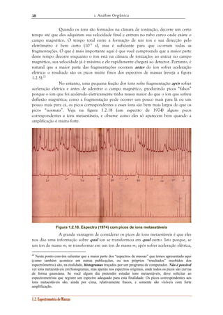 1. Análise Orgânica 
50 
Quando os íons são formados na câmara de ionização, decorre um certo 
tempo até que eles adquiram sua velocidade final e entrem no tubo curvo onde existe o 
campo magnético. O tempo total entre a formação de um íon e sua detecção pelo 
eletrômetro é bem curto (10–6 s), mas é suficiente para que ocorram todas as 
fragmentações. O que é mais importante aqui é que você compreenda que a maior parte 
deste tempo decorre enquanto o íon está na câmara de ionização; ao entrar no campo 
magnético, sua velocidade já é máxima e ele rapidamente chegará ao detector. Portanto, é 
natural que a maior parte das fragmentações ocorram antes do íon sofrer aceleração 
elétrica: o resultado são os picos muito finos dos espectros de massas (reveja a figura 
1.2.5).22 
No entanto, uma pequena fração dos íons sofre fragmentação após sofrer 
aceleração elétrica e antes de adentrar o campo magnético, produzindo picos “falsos” 
porque o íon que foi acelerado eletricamente tinha massa maior do que o íon que sofreu 
deflexão magnética; como a fragmentação pode ocorrer um pouco mais para lá ou um 
pouco mais para cá, os picos correspondentes a esses íons são bem mais largos do que os 
picos “normais”. Veja na figura 1.2.18 (um espectro de 1974) alguns picos 
correspondentes a íons metaestáveis, e observe como eles só aparecem bem quando a 
amplificação é muito forte. 
Figura 1.2.18. Espectro (1974) com picos de íons metaestáveis 
A grande vantagem de considerar os picos de íons metaestáveis é que eles 
nos dão uma informação sobre qual íon se transformou em qual outro. Isto porque, se 
um íon de massa m1 se transformar em um íon de massa m2 após sofrer aceleração elétrica, 
22 Neste ponto convém salientar que a maior parte dos “espectros de massas” que temos apresentado aqui 
(como também acontece em outras publicações, ou nos próprios “resultados” recebidos dos 
espectrômetros) são, na realidade, histogramas traçados por um programa de computador. Não é possível 
ver íons metaestáveis em histogramas, mas apenas nos espectros originais, onde todos os picos são curvas 
de forma gaussiana. Se você algum dia pretender estudar íons metaestáveis, deve solicitar ao 
espectrometrista que registre um espectro adequado para esta finalidade. Os picos correspondentes aos 
íons metaestáveis são, ainda por cima, relativamente fracos, e somente são visíveis com forte 
amplificação. 
1.2. Espectrometria de Massas 
 