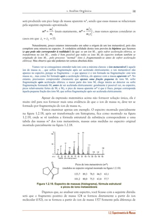 1. Análise Orgânica 
51 
será produzido um pico largo de massa aparente m*, sendo que essas massas se relacionam 
pela seguinte expressão aproximada: 
m = m z , mas vamos apenas considerar os 
1.2. Espectrometria de Massas 
2 
2 
m m * = 2 
(mais exatamente, 2 
m 
1 
1 
* 2 
m z 
1 2 
casos em que 1 1 2 z = z = ). 
Naturalmente, pouco estamos interessados em saber a origem de um íon metaestável, pois eles 
compõem uma minoria no espectro. A verdadeira utilidade destes íons provém da hipótese que fazemos 
(e que pode não corresponder à realidade!) de que: se um íon M1 , após sofrer aceleração elétrica, se 
transformou no íon M2 , então é bem possível que todos os íons M2 do espectro tenham também se 
originado de íons M1 , pelo processo “normal” (isto é, fragmentando-se antes de sofrer aceleração 
elétrica). Mas observe que não podemos ter certeza absoluta disto. 
Vamos ver se conseguimos entender tudo isto com a máxima clareza: o íon metaestável é aquele 
íon de massa m1 , que sofreu fragmentação após ser acelerado eletricamente; o íon metaestável não 
aparece no espectro, porque se fragmentou – o que aparece é o íon formado na fragmentação: este tem 
massa m2 , mas como foi formado após a aceleração elétrica, ele aparece com a massa aparente m*. No 
entanto, precisamos compreender claramente que apenas uma fração pequena de íons M1 sofre 
fragmentação após aceleração elétrica; a maior parte dos íons M1 chega inteira ao detector ou sofre 
fragmentação formando M1 antes de ser acelerada eletricamente: geralmente é possível ver, no espectro, 
picos relativamente fortes de M1 e M2; o pico de massa aparente m* é que é fraco, porque corresponde 
àquela pequena fração dos íons M1 que sofreu fragmentação após ser acelerada eletricamente. 
Apesar da expressão matemática acima não fornecer solução única, ela é 
muito útil para nos fornecer mais uma evidência de que o íon de massa m2 deve ter se 
formado por fragmentação do íon de massa m1. 
Vamos examinar apenas um exemplo. O espectro mostrado parcialmente 
na figura 1.2.18, após ser transformado em histograma, fica como mostrado na figura 
1.2.19, onde se vê também a fórmula estrutural da substância correspondente e uma 
tabela das massas m* dos íons metaestáveis, massas estas medidas no espectro original 
mostrado parcialmente na figura 1.2.18. 
18 
27 
41 
53 
67 
20 30 40 50 60 70 80 90 100 110 120 130 140 150 
% 
100 
50 
0 
m / z 
MS Analyzer 
79 93 
111 
124 137 
152 
O 
O 
Picos de íons metaestáveis (m*) 
(medidos no espectro original mostrado na figura 1.2.18) 
123,7 
101,2 
89,3 
80,0 
78,5 
75,5 
66,5 
63,8 
63,1 
57,7 
Figura 1.2.19. Espectro de massas (histograma), fórmula estrutural 
e picos de íons metaestáveis 
Digamos que, ao analisar este espectro, você ficasse com a seguinte dúvida: 
será que o fragmento positivo de massa 124 se formou diretamente a partir do íon 
molecular (152), ou se formou a partir do íon de massa 137? Somente pela diferença de 
 