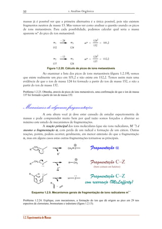 1. Análise Orgânica 
52 
massas já é possível ver que a primeira alternativa é a única possível, pois não existem 
fragmentos neutros de massa 13. Mas vamos ver como analisar a questão usando os picos 
de íons metaestáveis. Para cada possibilidade, podemos calcular qual seria a massa 
aparente m* do pico do íon metaestável: 
1.2. Espectrometria de Massas 
m1 
152 
m3 
124 
– 28 
m* 
1242 
152 
= =101,2 
m2 
137 
m3 
124 
– 13 
m* 
1242 
137 
= =112,2 
Figura 1.2.20. Cálculo de picos de ions metaestáveis 
Ao examinar a lista dos picos de íons metaestáveis (figura 1.2.19), vemos 
que existe realmente um pico em 101,2 e não existe em 112,2. Temos assim mais uma 
evidência de que o íon de massa 124 foi formado a partir do íon de massa 152, e não a 
partir do íon de massa 137. 
Problema 1.2.23. Obtenha, através de picos de íons metaestáveis, uma confirmação de que o íon de massa 
137 foi formado a partir do íon de massa 152. 
Mecanismos de algumas fragmentações 
A esta altura você já deve estar cansado de estudar espectrometria de 
massas e pode compreender muito bem por qual razão somos forçados a abreviar ao 
máximo este estudo de mecanismos de fragmentações. 
A reação principal dos íons moleculares (que são íons radicalares, M+ •) é 
mesmo a fragmentação α, com perda de um radical e formação de um cátion. Outras 
reações, porém, podem ocorrer; geralmente, em menor extensão do que a fragmentação 
α, mas em alguns casos estas outras fragmentações tornam-se as principais. 
R 
CH2 
Z CH2 Z 
R 
CH2 
Z CH2 
Z 
R 
H Z 
R H 
R 
+ • 
R• 
Fragmentação α 
+ • 
Z • 
Fragmentação C–Z 
(bem comum em haletos) 
+ • + • 
Fragmentação C–Z 
+ 
com rearranjo (McLafferty) 
Esquema 1.2.9. Mecanismos gerais de fragmentação de íons radicalares m+ • 
Problema 1.2.24. Explique, com mecanismos, a formação do íon que dá origem ao pico em 29 nos 
espectros de cloroetano, bromoetano e iodoetano (figura 1.2.13). 
 