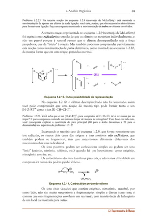 1. Análise Orgânica 
53 
Problema 1.2.25. Na terceira reação do esquema 1.2.9 (rearranjo de McLafferty) está mostrada a 
movimentação de apenas um elétron de cada ligação; você sabe, porém, que são necessários dois elétrons 
para formar uma ligação. Faça um esquema mostrando a movimentação de todos os elétrons envolvidos. 
A terceira reação representada no esquema 1.2.9 (rearranjo de McLafferty) 
foi escrita como radicalar (no sentido de que os elétrons se moveriam individualmente, e 
não em pares) porque é natural pensar que o elétron desemparelhado seja a força 
propulsora, que dá “início” à reação. Mas também podemos compreender perfeitamente 
esta reação como movimentação de pares eletrônicos, como mostrado no esquema 1.2.10, 
da mesma forma que em uma reação pericíclica normal. 
1.2. Espectrometria de Massas 
R H R' 
Z 
R 
H 
Z 
R' 
R 
H 
Z 
R' 
+ • 
+ + 
ou 
+ + 
+ • 
+ • 
Esquema 1.2.10. Outra possibilidade de representação 
No esquema 1.2.10, o elétron desemparelhado não foi localizado: assim 
você pode compreender que uma reação do mesmo tipo pode formar tanto o íon 
[H–Z–R’]+• como o íon [R–CH=CH]+•. 
Problema 1.2.26. Você acha que o íon [H–Z–R’]+•, para compostos de C, H e O, deve ter massa par ou 
ímpar? E para compostos contendo um número ímpar de átomos de nitrogênio? Com base em tudo isto, 
você conseguiria explicar a ocorrência do pico principal (60 para o ácido decanóico e 59 para a 
decanamida) nos espectros do problema 1.2.15? 
Excetuando o terceiro caso do esquema 1.2.9, que forma novamente um 
íon radicalar, os outros dois casos dão origem a íons positivos não radicalares, que 
também podem se fragmentar, mas por mecanismos diferentes (diferentes dos 
mecanismos dos íons radicalares). 
Os íons positivos podem ser carbocátions simples ou podem ser íons 
“ônio” (oxônio, nitrônio, sulfônio, etc.) quando há um heteroátomo como oxigênio, 
nitrogênio, enxofre, etc. 
Os carbocátions são mais familiares para nós, e não temos dificuldade em 
compreender como eles podem perder etileno. 
R CH2 
CH2 
CH2 CH2 
R 
Esquema 1.2.11. Carbocátion perdendo etileno 
Os ions ônio (aqueles que contêm oxigênio, nitrogênio, enxofre), por 
outro lado, não são muito susceptíveis a fragmentações simples e diretas como esta; é 
comum que suas fragmentações envolvam um rearranjo, com transferência de hidrogênio 
de um local da molécula para outro. 
 