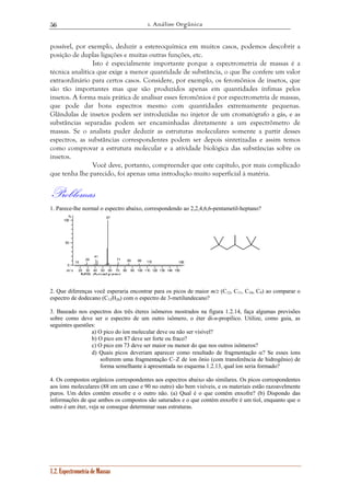 1. Análise Orgânica 
56 
possível, por exemplo, deduzir a estereoquímica em muitos casos, podemos descobrir a 
posição de duplas ligações e muitas outras funções, etc. 
Isto é especialmente importante porque a espectrometria de massas é a 
técnica analítica que exige a menor quantidade de substância, o que lhe confere um valor 
extraordinário para certos casos. Considere, por exemplo, os feromônios de insetos, que 
são tão importantes mas que são produzidos apenas em quantidades ínfimas pelos 
insetos. A forma mais prática de analisar esses feromônios é por espectrometria de massas, 
que pode dar bons espectros mesmo com quantidades extremamente pequenas. 
Glândulas de insetos podem ser introduzidas no injetor de um cromatógrafo a gás, e as 
substâncias separadas podem ser encaminhadas diretamente a um espectrômetro de 
massas. Se o analista puder deduzir as estruturas moleculares somente a partir desses 
espectros, as substâncias correspondentes podem ser depois sintetizadas e assim temos 
como comprovar a estrutura molecular e a atividade biológica das substâncias sobre os 
insetos. 
Você deve, portanto, compreender que este capítulo, por mais complicado 
que tenha lhe parecido, foi apenas uma introdução muito superficial à matéria. 
Problemas 
1. Parece-lhe normal o espectro abaixo, correspondendo ao 2,2,4,6,6-pentametil-heptano? 
15 
29 
41 
57 
20 30 40 50 60 70 80 90 100 110 120 130 140 150 
% 
100 
50 
0 
m / z 
MS Analyzer 
1.2. Espectrometria de Massas 
71 85 99 112 155 
2. Que diferenças você esperaria encontrar para os picos de maior m/z (C12, C11, C10, C9) ao comparar o 
espectro de dodecano (C12H26) com o espectro de 3-metilundecano? 
3. Baseado nos espectros dos três éteres isômeros mostrados na figura 1.2.14, faça algumas previsões 
sobre como deve ser o espectro de um outro isômero, o éter di-n-propílico. Utilize, como guia, as 
seguintes questões: 
a) O pico do íon molecular deve ou não ser visível? 
b) O pico em 87 deve ser forte ou fraco? 
c) O pico em 73 deve ser maior ou menor do que nos outros isômeros? 
d) Quais picos deveriam aparecer como resultado de fragmentação α? Se esses íons 
sofrerem uma fragmentação C–Z de íon ônio (com transferência de hidrogênio) de 
forma semelhante à apresentada no esquema 1.2.13, qual íon seria formado? 
4. Os compostos orgânicos correspondentes aos espectros abaixo são similares. Os picos correspondentes 
aos íons moleculares (88 em um caso e 90 no outro) são bem visíveis, e os materiais estão razoavelmente 
puros. Um deles contém enxofre e o outro não. (a) Qual é o que contém enxofre? (b) Dispondo das 
informações de que ambos os compostos são saturados e o que contém enxofre é um tiol, enquanto que o 
outro é um éter, veja se consegue determinar suas estruturas. 
 