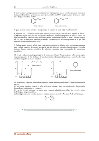 1. Análise Orgânica 
58 
6. Com base em sua resposta ao problema anterior, você esperaria que os espectros do ácido cinâmico e 
do ácido hidrocinâmico apresentassem picos pronunciados em 60? A propósito, qual destes dois ácidos 
deve dar pico mais forte em 91? 
% 
100 
50 
1.2. Espectrometria de Massas 
CO2H CO2H 
Ácido cinâmico Ácido hidrocinâmico 
7. Qual deve ser, em sua opinião, o pico principal do espectro do ácido (±)-2-Metilbutanóico? 
8. Na tabela 1.2.3 é afirmado que um éster metílico pode dar um pico em m/z 74 no espectro de massas. 
(a) Qual é a origem deste pico, em sua opinião? (b) Se você preparasse propionato de metilo e fizesse seu 
espectro de massas, você concluiria que sua reação não teria funcionado bem ao notar a ausência do pico 
em 74? (c) E se fosse com o butirato de metilo? (d) Qual seria o pico correspondente a 74 que você 
esperaria encontrar no butirato de etilo? 
9. Dedique algum tempo a refletir como você poderia conseguir evidências sobre mecanismos propostos 
para explicar espectros de massas através do uso de substratos marcados isotopicamente. Proponha 
também algumas sínteses específicas de substratos marcados para comprovação de mecanismos 
específicos. 
10. O quê você espera da fragmentação α de compostos cíclicos? Pense um pouco sobre isso e depois 
veja se os espectros de éter dietílico e de tetra-hidrofurano estão de acordo com suas conclusões. Explique 
o melhor que puder esses dois espectros. 
20 30 40 50 60 70 
0 
m / z 
MS Analyzer 
15 
31 
45 
59 
74 
20 30 40 50 60 70 
% 
100 
50 
0 
m / z 
MS Analyzer 
15 
27 
42 
50 
72 
11. Veja se você consegue, utilizando as equações básicas dadas no problema 1.2.2 do texto, demonstrar 
que, se: 
(a) um íon de massa m1 e carga z1 sofrer aceleração elétrica e logo em seguida sofrer fragmentação 
formando um íon de massa m2 e carga z2; 
(b) este íon (m2, z2) continuar a se mover com a mesma velocidade que tinha o íon (m1, z1) e sofrer 
deflexão pelo campo magnético; 
então será produzido no espectro de massas um pico de massa aparente m* e carga z*, de tal forma que 
m = 1 
. 
m z 
2 
2 
2 
1 2 
* 
* 
m z 
z 
O 
Tetra-hidrofurano 
O 
Éter dietílico 
 