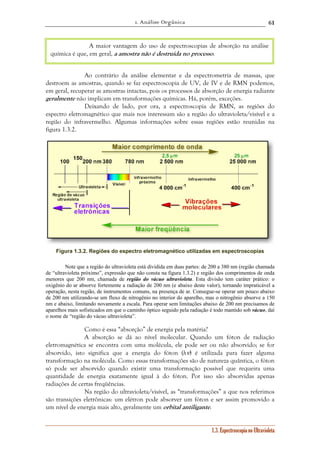 1. Análise Orgânica 
61 
A maior vantagem do uso de espectroscopias de absorção na análise 
química é que, em geral, a amostra não é destruída no processo. 
Ao contrário da análise elementar e da espectrometria de massas, que 
destroem as amostras, quando se faz espectroscopia de UV, de IV e de RMN podemos, 
em geral, recuperar as amostras intactas, pois os processos de absorção de energia radiante 
geralmente não implicam em transformações químicas. Há, porém, exceções. 
Deixando de lado, por ora, a espectroscopia de RMN, as regiões do 
espectro eletromagnético que mais nos interessam são a região do ultravioleta/visível e a 
região do infravermelho. Algumas informações sobre essas regiões estão reunidas na 
figura 1.3.2. 
Figura 1.3.2. Regiões do espectro eletromagnético utilizadas em espectroscopias 
Note que a região do ultravioleta está dividida em duas partes: de 200 a 380 nm (região chamada 
de “ultravioleta próximo”, expressão que não consta na figura 1.3.2) e região dos comprimentos de onda 
menores que 200 nm, chamada de região do vácuo ultravioleta. Esta divisão tem caráter prático: o 
oxigênio do ar absorve fortemente a radiação de 200 nm (e abaixo deste valor), tornando impraticável a 
operação, nesta região, de instrumentos comuns, na presença de ar. Consegue-se operar um pouco abaixo 
de 200 nm utilizando-se um fluxo de nitrogênio no interior do aparelho, mas o nitrogênio absorve a 150 
nm e abaixo, limitando novamente a escala. Para operar sem limitações abaixo de 200 nm precisamos de 
aparelhos mais sofisticados em que o caminho óptico seguido pela radiação é todo mantido sob vácuo, daí 
o nome de “região do vácuo ultravioleta”. 
Como é essa “absorção” de energia pela matéria? 
A absorção se dá ao nível molecular. Quando um fóton de radiação 
eletromagnética se encontra com uma molécula, ele pode ser ou não absorvido; se for 
absorvido, isto significa que a energia do fóton (hν) é utilizada para fazer alguma 
transformação na molécula. Como essas transformações são de natureza quântica, o fóton 
só pode ser absorvido quando existir uma transformação possível que requeira uma 
quantidade de energia exatamente igual à do fóton. Por isso são absorvidas apenas 
radiações de certas freqüências. 
Na região do ultravioleta/visível, as “transformações” a que nos referimos 
são transições eletrônicas: um elétron pode absorver um fóton e ser assim promovido a 
um nível de energia mais alto, geralmente um orbital antiligante. 
1.3. Espectroscopia no Ultravioleta 
 