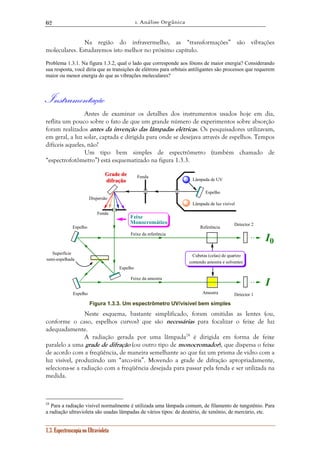 1. Análise Orgânica 
62 
Na região do infravermelho, as “transformações” são vibrações 
moleculares. Estudaremos isto melhor no próximo capítulo. 
Problema 1.3.1. Na figura 1.3.2, qual o lado que corresponde aos fótons de maior energia? Considerando 
sua resposta, você diria que as transições de elétrons para orbitais antiligantes são processos que requerem 
maior ou menor energia do que as vibrações moleculares? 
Instrumentação 
Antes de examinar os detalhes dos instrumentos usados hoje em dia, 
reflita um pouco sobre o fato de que um grande número de experimentos sobre absorção 
foram realizados antes da invenção das lâmpadas elétricas. Os pesquisadores utilizavam, 
em geral, a luz solar, captada e dirigida para onde se desejava através de espelhos. Tempos 
difíceis aqueles, não? 
Um tipo bem simples de espectrômetro (também chamado de 
“espectrofotômetro”) está esquematizado na figura 1.3.3. 
Superfície 
semi-espelhada 
1.3. Espectroscopia no Ultravioleta 
Espelho 
Cubetas (celas) de quartzo 
Amostra 
I 
Detector 1 
Feixe da amostra 
Referência 
I0 
Detector 2 
Feixe da referência 
Espelho 
Espelho 
Espelho 
Grade de 
difração 
Fenda 
Fenda 
Feixe 
Monocromático 
Lâmpada de UV 
Lâmpada de luz visível 
contendo amostra e solventes 
Dispersão 
Figura 1.3.3. Um espectrômetro UV/visível bem simples 
Neste esquema, bastante simplificado, foram omitidas as lentes (ou, 
conforme o caso, espelhos curvos) que são necessárias para focalizar o feixe de luz 
adequadamente. 
A radiação gerada por uma lâmpada24 é dirigida em forma de feixe 
paralelo a uma grade de difração (ou outro tipo de monocromador), que dispersa o feixe 
de acordo com a freqüência, de maneira semelhante ao que faz um prisma de vidro com a 
luz visível, produzindo um “arco-íris”. Movendo a grade de difração apropriadamente, 
seleciona-se a radiação com a freqüência desejada para passar pela fenda e ser utilizada na 
medida. 
24 Para a radiação visível normalmente é utilizada uma lâmpada comum, de filamento de tungstênio. Para 
a radiação ultravioleta são usadas lâmpadas de vários tipos: de deutério, de xenônio, de mercúrio, etc. 
 