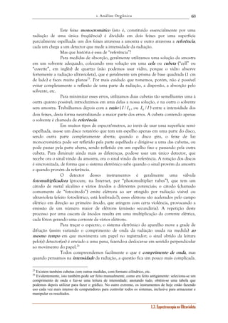 1. Análise Orgânica 
63 
Este feixe monocromático (isto é, constituído essencialmente por uma 
radiação de uma única freqüência) é dividido em dois feixes por uma superfície 
parcialmente espelhada: um dos feixes atravessa a amostra e outro atravessa a referência; 
cada um chega a um detector que mede a intensidade da radiação. 
Mas que história é essa de “referência”? 
Para medidas de absorção, geralmente utilizamos uma solução da amostra 
em um solvente adequado, colocando essa solução em uma cela ou cubeta (“cell” ou 
“cuvette”, em inglês) de quartzo (não podemos usar vidro, porque o vidro absorve 
fortemente a radiação ultravioleta), que é geralmente um prisma de base quadrada (1 cm 
de lado) e faces muito planas25. Por mais cuidado que tomemos, porém, não é possível 
evitar completamente a reflexão de uma parte da radiação, a dispersão, a absorção pelo 
solvente, etc. 
Para minimizar esses erros, utilizamos duas cubetas tão semelhantes uma à 
outra quanto possível; introduzimos em uma delas a nossa solução, e na outra o solvente 
sem amostra. Trabalhamos depois com a razão ( I / I0 , ou I / I 0 ) entre a intensidade dos 
dois feixes, desta forma neutralizando a maior parte dos erros. A cubeta contendo apenas 
o solvente é chamada de referência. 
Em muitos tipos de espectrômetros, ao invés de usar uma superfície semi-espelhada, 
usa-se um disco rotatório que tem um espelho apenas em uma parte do disco, 
sendo outra parte completamente aberta; quando o disco gira, o feixe de luz 
monocromática pode ser refletido pela parte espelhada e dirigir-se a uma das cubetas, ou 
pode passar pela parte aberta, sendo refletido em um espelho fixo e passando pela outra 
cubeta. Para diminuir ainda mais as diferenças, pode-se usar um único detector, que 
recebe ora o sinal vindo da amostra, ora o sinal vindo da referência. A rotação dos discos 
é sincronizada, de forma que o sistema eletrônico sabe quando o sinal provém da amostra 
e quando provém da referência. 
O detector desses instrumentos é geralmente uma válvula 
fotomultiplicadora (procure, na Internet, por “photomultiplier tubes”), que tem um 
cátodo de metal alcalino e vários ânodos a diferentes potenciais; o cátodo (chamado 
comumente de “fotocátodo”) emite elétrons ao ser atingido por radiação visível ou 
ultravioleta (efeito fotoelétrico, está lembrado?); esses elétrons são acelerados pelo campo 
elétrico em direção ao primeiro ânodo, que atingem com certa violência, provocando a 
emissão de um número maior de elétrons (emissão secundária). A repetição deste 
processo por uma cascata de ânodos resulta em uma multiplicação da corrente elétrica, 
cada fóton gerando uma corrente de vários elétrons. 
Para traçar o espectro, o sistema eletrônico do aparelho move a grade de 
difração (assim variando o comprimento de onda da radiação usada na medida) ao 
mesmo tempo em que movimenta um papel no registrador; o sinal obtido da leitura 
pelo(s) detector(es) é enviado a uma pena, fazendo-a deslocar-se em sentido perpendicular 
ao movimento do papel.26 
Todos compreendemos facilmente o que é comprimento de onda, mas 
quando pensamos na intensidade da radiação, a questão fica um pouco mais complicada. 
25 Existem também cubetas com outras medidas, com formato cilíndrico, etc. 
26 Evidentemente, isto também pode ser feito manualmente, como era feito antigamente: seleciona-se um 
comprimento de onda e faz-se uma leitura de intensidade; anotando tudo, obtém-se uma tabela que 
podemos depois utilizar para fazer o gráfico. No outro extremo, os instrumentos de hoje estão fazendo 
uso cada vez mais intenso de computadores para controlar todos os sistemas, inclusive para armazenar e 
manipular os resultados. 
1.3. Espectroscopia no Ultravioleta 
 