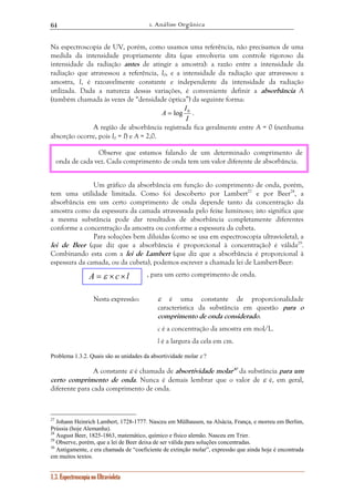 1. Análise Orgânica 
64 
Na espectroscopia de UV, porém, como usamos uma referência, não precisamos de uma 
medida da intensidade propriamente dita (que envolveria um controle rigoroso da 
intensidade da radiação antes de atingir a amostra): a razão entre a intensidade da 
radiação que atravessou a referência, I0, e a intensidade da radiação que atravessou a 
amostra, I, é razoavelmente constante e independente da intensidade da radiação 
utilizada. Dada a natureza dessas variações, é conveniente definir a absorbância A 
(também chamada às vezes de “densidade óptica”) da seguinte forma: 
Observe que estamos falando de um determinado comprimento de 
onda de cada vez. Cada comprimento de onda tem um valor diferente de absorbância. 
A = ε × c × l 
1.3. Espectroscopia no Ultravioleta 
I 
A = log 0 . 
I 
A região de absorbância registrada fica geralmente entre A = 0 (nenhuma 
absorção ocorre, pois I0 = I) e A = 2,0. 
Um gráfico da absorbância em função do comprimento de onda, porém, 
tem uma utilidade limitada. Como foi descoberto por Lambert27 e por Beer28, a 
absorbância em um certo comprimento de onda depende tanto da concentração da 
amostra como da espessura da camada atravessada pelo feixe luminoso; isto significa que 
a mesma substância pode dar resultados de absorbância completamente diferentes 
conforme a concentração da amostra ou conforme a espessura da cubeta. 
Para soluções bem diluídas (como se usa em espectroscopia ultravioleta), a 
lei de Beer (que diz que a absorbância é proporcional à concentração) é válida29. 
Combinando esta com a lei de Lambert (que diz que a absorbância é proporcional à 
espessura da camada, ou da cubeta), podemos escrever a chamada lei de Lambert-Beer: 
, para um certo comprimento de onda. 
Nesta expressão: ε é uma constante de proporcionalidade 
característica da substância em questão para o 
comprimento de onda considerado. 
c é a concentração da amostra em mol/L. 
l é a largura da cela em cm. 
Problema 1.3.2. Quais são as unidades da absortividade molar ε ? 
A constante ε é chamada de absortividade molar30 da substância para um 
certo comprimento de onda. Nunca é demais lembrar que o valor de ε é, em geral, 
diferente para cada comprimento de onda. 
27 Johann Heinrich Lambert, 1728-1777. Nasceu em Mülhausen, na Alsácia, França, e morreu em Berlim, 
Prússia (hoje Alemanha). 
28 August Beer, 1825-1863, matemático, químico e físico alemão. Nasceu em Trier. 
29 Observe, porém, que a lei de Beer deixa de ser válida para soluções concentradas. 
30 Antigamente, ε era chamada de “coeficiente de extinção molar”, expressão que ainda hoje é encontrada 
em muitos textos. 
 