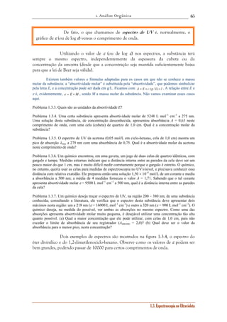 1. Análise Orgânica 
65 
De fato, o que chamamos de espectro de UV é, normalmente, o 
Utilizando o valor de ε (ou de log ε) nos espectros, a substância terá 
sempre o mesmo espectro, independentemente da espessura da cubeta ou da 
concentração da amostra (desde que a concentração seja mantida suficientemente baixa 
para que a lei de Beer seja válida). 
Existem também valores e fórmulas adaptadas para os casos em que não se conhece a massa 
molar da substância: a “absortividade molar” é substituída pela “absortividade”, que podemos simbolizar 
pela letra E, e a concentração pode ser dada em g/L. Ficamos com A = E × c (g / L)× l . A relação entre E e 
ε é, evidentemente, ε = E ×M , sendo M a massa molar da substância. Não vamos examinar esses casos 
aqui. 
Problema 1.3.3. Quais são as unidades da absortividade E? 
Problema 1.3.4. Uma certa substância apresenta absortividade molar de 5248 L mol–1 cm–1 a 275 nm. 
Uma solução desta substância, de concentração desconhecida, apresentou absorbância A = 0,63 neste 
comprimento de onda, com uma cela (cubeta) de quartzo de 1,0 cm. Qual é a concentração molar da 
substância? 
Problema 1.3.5. O espectro de UV da acetona (0,05 mol/L em ciclo-hexano, cela de 1,0 cm) mostra um 
pico de absorção λmax a 279 nm com uma absorbância de 0,75. Qual é a absortividade molar da acetona 
neste comprimento de onda? 
Problema 1.3.6. Um químico encontrou, em uma gaveta, um jogo de duas celas de quartzo idênticas, com 
gargalo e tampa. Medidas externas indicam que a distância interna entre as paredes da cela deve ser um 
pouco maior do que 1 cm, mas é muito difícil medir corretamente porque o gargalo é estreito. O químico, 
no entanto, queria usar as celas para medidas de espectroscopia no UV/visível, e precisava conhecer essa 
distância com relativa exatidão. Ele preparou então uma solução 1,50 × 10–4 mol/L de um corante e mediu 
a absorbância a 500 nm; a média de 4 medidas forneceu o valor A = 1,71. Sabendo que o tal corante 
apresenta absortividade molar ε = 9500 L mol–1 cm–1 a 500 nm, qual é a distância interna entre as paredes 
da cela? 
Problema 1.3.7. Um químico deseja traçar o espectro de UV, na região 200 – 380 nm, de uma substância 
conhecida; consultando a literatura, ele verifica que o espectro desta substância deve apresentar dois 
máximos nesta região: um a 218 nm (ε = 16000 L mol–1 cm–1) e outro a 320 nm (ε = 900 L mol–1 cm–1). O 
químico deseja, na medida do possível, ver ambas as absorções no mesmo espectro. Como uma das 
absorções apresenta absortividade molar muito pequena, é desejável utilizar uma concentração tão alta 
quanto possível. (a) Qual a maior concentração que ele pode utilizar, com celas de 1,0 cm, para não 
exceder o limite de absorbância de seu registrador (Amáximo = 2,0)? (b) Qual deve ser o valor da 
absorbância para o menor pico, nesta concentração? 
Dois exemplos de espectros são mostrados na figura 1.3.4, o espectro do 
éter divinílico e do 1,2-dimetilenociclo-hexano. Observe como os valores de ε podem ser 
bem grandes, podendo passar de 10000 para certos comprimentos de onda. 
1.3. Espectroscopia no Ultravioleta 
gráfico de ε (ou de log ε) versus o comprimento de onda. 
 