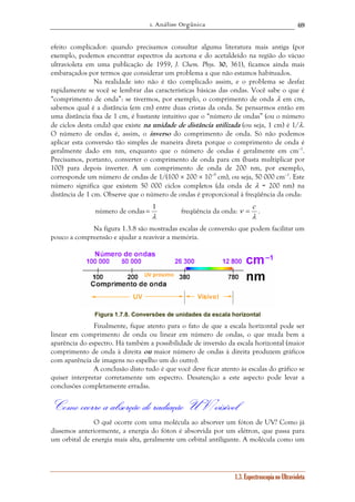 1. Análise Orgânica 
69 
efeito complicador: quando precisamos consultar alguma literatura mais antiga (por 
exemplo, podemos encontrar espectros da acetona e do acetaldeído na região do vácuo 
ultravioleta em uma publicação de 1959, J. Chem. Phys. 30, 361), ficamos ainda mais 
embaraçados por termos que considerar um problema a que não estamos habituados. 
Na realidade isto não é tão complicado assim, e o problema se desfaz 
rapidamente se você se lembrar das características básicas das ondas. Você sabe o que é 
“comprimento de onda”: se tivermos, por exemplo, o comprimento de onda λ em cm, 
sabemos qual é a distância (em cm) entre duas cristas da onda. Se pensarmos então em 
uma distância fixa de 1 cm, é bastante intuitivo que o “número de ondas” (ou o número 
de ciclos desta onda) que existe na unidade de distância utilizada (ou seja, 1 cm) é 1/λ. 
O número de ondas é, assim, o inverso do comprimento de onda. Só não podemos 
aplicar esta conversão tão simples de maneira direta porque o comprimento de onda é 
geralmente dado em nm, enquanto que o número de ondas é geralmente em cm–1. 
Precisamos, portanto, converter o comprimento de onda para cm (basta multiplicar por 
100) para depois inverter. A um comprimento de onda de 200 nm, por exemplo, 
corresponde um número de ondas de 1/(100 × 200 × 10–9 cm), ou seja, 50 000 cm–1. Este 
número significa que existem 50 000 ciclos completos (da onda de λ = 200 nm) na 
distância de 1 cm. Observe que o número de ondas é proporcional à freqüência da onda: 
= 1 freqüência da onda: 
ν = c . 
1.3. Espectroscopia no Ultravioleta 
número de ondas 
λ 
λ 
Na figura 1.3.8 são mostradas escalas de conversão que podem facilitar um 
pouco a compreensão e ajudar a reavivar a memória. 
Figura 1.7.8. Conversões de unidades da escala horizontal 
Finalmente, fique atento para o fato de que a escala horizontal pode ser 
linear em comprimento de onda ou linear em número de ondas, o que muda bem a 
aparência do espectro. Há também a possibilidade de inversão da escala horizontal (maior 
comprimento de onda à direita ou maior número de ondas à direita produzem gráficos 
com aparência de imagens no espelho um do outro). 
A conclusão disto tudo é que você deve ficar atento às escalas do gráfico se 
quiser interpretar corretamente um espectro. Desatenção a este aspecto pode levar a 
conclusões completamente erradas. 
Como ocorre a absorção de radiação UV/visível 
O quê ocorre com uma molécula ao absorver um fóton de UV? Como já 
dissemos anteriormente, a energia do fóton é absorvida por um elétron, que passa para 
um orbital de energia mais alta, geralmente um orbital antiligante. A molécula como um 
 