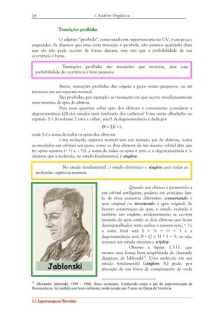 1. Análise Orgânica 
72 
Trrraaannnsssiiiçççõõõeeesss ppprrroooiiibbbiiidddaaasss 
O adjetivo “proibido”, como usado em espectroscopia no UV, é um pouco 
enganador. Se dizemos que uma certa transição é proibida, não estamos querendo dizer 
que ela não pode ocorrer de forma alguma, mas sim que a probabilidade de sua 
ocorrência é baixa. 
Transições proibidas são transições que ocorrem, mas cuja 
probabilidade de ocorrência é bem pequena. 
Assim, transições proibidas dão origem a picos muito pequenos, ou até 
invisíveis em um espectro normal. 
São proibidas, por exemplo, as transições em que ocorre simultaneamente 
uma inversão de spin do elétron. 
Para essas questões sobre spin dos elétrons é conveniente considerar a 
degenerescência (D) dos estados (está lembrado dos carbenos? Uma outra olhadinha no 
capítulo 3.1 do volume 2 viria a calhar, não?). A degenerescência é dada por 
No estado fundamental, o estado eletrônico é singlete para todas as 
moléculas orgânicas normais. 
1.3. Espectroscopia no Ultravioleta 
D = 2S +1, 
onde S é a soma de todos os spins dos elétrons. 
Uma molécula orgânica normal tem um número par de elétrons, todos 
acomodados em orbitais aos pares; como os dois elétrons de um mesmo orbital têm que 
ter spins opostos (+ ½ e – ½), a soma de todos os spins é zero, e a degenerescência é 1: 
dizemos que a molécula, no estado fundamental, é singlete. 
Quando um elétron é promovido a 
um orbital antiligante, poderia em princípio fazê-lo 
de duas maneiras diferentes: conservando o 
spin original ou invertendo o spin original. Se 
houver conservação de spin, o estado excitado é 
também um singlete, evidentemente; se ocorrer 
inversão de spin, então os dois elétrons que ficam 
desemparelhados terão ambos o mesmo spin, + ½; 
a soma final será S = ½ + ½ = 1 e a 
degenerescência será D = (2 × 1) + 1 = 3, ou seja, 
teremos um estado eletrônico triplete. 
Observe a figura 1.3.11, que 
mostra uma forma bem simplificada do chamado 
diagrama de Jablonski32. Uma molécula em seu 
estado fundamental (singlete, S0) pode, por 
absorção de um fóton de comprimento de onda 
32 Alexander Jablonski, 1898 – 1980, físico ucraniano. Conhecido como o pai da espectroscopia de 
fluorescência, foi também um bom violinista, tendo tocado por 5 anos na Ópera de Varsóvia. 
 