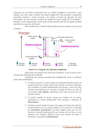 1. Análise Orgânica 
73 
adequado, ter um elétron promovido para um orbital antiligante conservando o spin 
original; este seria, então, também um estado singlete (S1). Esta transição é geralmente 
permitida, portanto é muito provável e dá origem a bandas de absorção de forte 
intensidade. A outra transição possível, de singlete (S0) para triplete (T1) é proibida: a 
transição é muito improvável e ocorre muito raramente, pelo que não dá origem a bandas 
apreciáveis no espectro de absorção. 
Note também que o estado triplete geralmente tem energia menor do que 
Cruzamento intersistemas 
1.3. Espectroscopia no Ultravioleta 
o singlete. 
S1 
S0 
T1 
Energia 
Estado excitado 
singlete 
Estado fundamental 
(singlete) 
Estado excitado 
triplete 
Fluorescência 
Fosforescência 
Absorção 
permitida 
Absorção 
proibida 
Emissão 
permitida 
Emissão 
proibida 
Relaxação 
não radiante 
Figura 1.3.11. Diagrama de Jablonski simplificado 
Agora vem uma questão que ainda não levantamos: o quê acontece com a 
energia extra absorvida pela molécula? 
Lembrando que estamos presentemente simplificando muito o problema, 
temos três possibilidades: 
1. O estado excitado S1 perde energia por relaxação (transformando em 
energia vibracional, energia cinética por choque com outras moléculas, 
etc.), voltando ao estado fundamental: este processo, como um todo, 
consiste essencialmente em converter a energia do fóton em calor. É 
um processo não radiante, significando que neste processo não são 
emitidos fótons. 
2. O estado excitado S1 perde energia por emissão de um fóton, 
retornando ao estado fundamental. Este processo é chamado de 
fluorescência. 
3. O estado excitado perde um pouco de energia em forma não radiante, 
transformando-se em um estado triplete T1: este processo é chamado 
de cruzamento intersistemas. O estado triplete pode, por sua vez, 
retornar ao estado fundamental S0 por emissão de um fóton ou por 
relaxação não radiante. Quando ocorre por emissão de fóton, o 
fenômeno é chamado de fosforescência. 
 