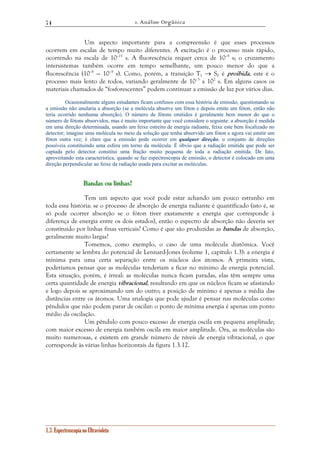 1. Análise Orgânica 
74 
Um aspecto importante para a compreensão é que esses processos 
ocorrem em escalas de tempo muito diferentes. A excitação é o processo mais rápido, 
ocorrendo na escala de 10–15 s. A fluorescência requer cerca de 10–9 s; o cruzamento 
intersistemas também ocorre em tempo semelhante, um pouco menor do que a 
fluorescência (10–8 — 10–9 s). Como, porém, a transição T1 → S0 é proibida, este é o 
processo mais lento de todos, variando geralmente de 10–3 a 102 s. Em alguns casos os 
materiais chamados de “fosforescentes” podem continuar a emissão de luz por vários dias. 
Ocasionalmente alguns estudantes ficam confusos com essa história de emissão, questionando se 
a emissão não anularia a absorção (se a molécula absorve um fóton e depois emite um fóton, então não 
teria ocorrido nenhuma absorção). O número de fótons emitidos é geralmente bem menor do que o 
número de fótons absorvidos, mas é muito importante que você considere o seguinte: a absorção é medida 
em uma direção determinada, usando um feixe estreito de energia radiante, feixe este bem focalizado no 
detector; imagine uma molécula no meio da solução que tenha absorvido um fóton e agora vai emitir um 
fóton outra vez; é claro que a emissão pode ocorrer em qualquer direção, o conjunto de direções 
possíveis constituindo uma esfera em torno da molécula. É óbvio que a radiação emitida que pode ser 
captada pelo detector constitui uma fração muito pequena de toda a radiação emitida. De fato, 
aproveitando esta característica, quando se faz espectroscopia de emissão, o detector é colocado em uma 
direção perpendicular ao feixe da radiação usada para excitar as moléculas. 
B BBaaannndddaaasss ooouuu llliiinnnhhhaaasss??? 
Tem um aspecto que você pode estar achando um pouco estranho em 
toda essa história: se o processo de absorção de energia radiante é quantificado (isto é, se 
só pode ocorrer absorção se o fóton tiver exatamente a energia que corresponde à 
diferença de energia entre os dois estados), então o espectro de absorção não deveria ser 
constituído por linhas finas verticais? Como é que são produzidas as bandas de absorção, 
geralmente muito largas? 
Tomemos, como exemplo, o caso de uma molécula diatômica. Você 
certamente se lembra do potencial de Lennard-Jones (volume 1, capítulo 1.3): a energia é 
mínima para uma certa separação entre os núcleos dos átomos. À primeira vista, 
poderíamos pensar que as moléculas tenderiam a ficar no mínimo de energia potencial. 
Esta situação, porém, é irreal: as moléculas nunca ficam paradas, elas têm sempre uma 
certa quantidade de energia vibracional, resultando em que os núcleos ficam se afastando 
e logo depois se aproximando um do outro; a posição de mínimo é apenas a média das 
distâncias entre os átomos. Uma analogia que pode ajudar é pensar nas moléculas como 
pêndulos que não podem parar de oscilar: o ponto de mínima energia é apenas um ponto 
médio da oscilação. 
Um pêndulo com pouco excesso de energia oscila em pequena amplitude; 
com maior excesso de energia também oscila em maior amplitude. Ora, as moléculas são 
muito numerosas, e existem em grande número de níveis de energia vibracional, o que 
corresponde às várias linhas horizontais da figura 1.3.12. 
1.3. Espectroscopia no Ultravioleta 
 