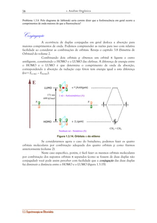 1. Análise Orgânica 
76 
Problema 1.3.8. Pelo diagrama de Jablonski seria correto dizer que a fosforescência em geral ocorre a 
comprimentos de onda maiores do que a fluorescência? 
Conjugação 
A ocorrência de duplas conjugadas em geral desloca a absorção para 
maiores comprimentos de onda. Podemos compreender as razões para isso com relativa 
facilidade ao considerar as combinações de orbitais. Reveja o capítulo 3.8 (Simetria de 
Orbitais) do volume 2. 
Combinando dois orbitais p obtemos um orbital π ligante e outro 
antiligante, constituindo o HOMO e o LUMO das olefinas. A diferença de energia entre 
o HOMO e o LUMO é que determina o comprimento de onda da absorção, 
correspondendo à absorção da radiação cujo fóton tem energia igual a esta diferença 
(hν = ELUMO – EHOMO). 
LUMO π * (Antiligante) 
HOMO 
1.3. Espectroscopia no Ultravioleta 
π (Ligante) 
171 nm 
699 kJ/mol 
1 nó - Antissimétrico (A) 
Nenhum nó - Simétrico (S) 
E 
p p 
CH2 = CH2 
Figura 1.3.14. Orbitais π do etileno 
Se considerarmos agora o caso do butadieno, podemos fazer os quatro 
orbitais moleculares por combinação adequada dos quatro orbitais p como fizemos 
anteriormente (volume 2). 
Neste caso específico, porém, é fácil fazer os mesmos orbitais moleculares 
por combinação dos supostos orbitais π separados (como se fossem de duas duplas não 
conjugadas): você pode assim perceber com facilidade que a conjugação das duas duplas 
faz diminuir a distância entre o HOMO e o LUMO (figura 1.3.15). 
 