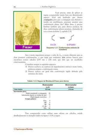 1. Análise Orgânica 
82 
1.3. Espectroscopia no Ultravioleta 
Você precisa, antes de aplicar as 
regras, compreender muito bem um determinado 
aspecto. Você está lembrado que dienos 
conjugados, para que a conjugação seja eficiente e 
resulte em estabilização, precisam assumir uma 
conformação plana, não? Além disso, é preciso 
lembrar também que, para dienos acíclicos, há 
duas conformações planas possíveis, chamadas de 
s-cis e s-trans (volume 2, capítulo 2.5). 
s-cis s-trans 
Esquema 1.3.1. Conformações estáveis do 
butadieno 
Isto é muito importante porque o valor de λmax é muito diferente para as 
duas possíveis conformações, o que exige que tenhamos dois valores básicos para 
iniciarmos nossos cálculos (253 nm e 214 nm), que têm que ser escolhidos 
criteriosamente. 
Considere sempre os seguintes aspectos: 
1) Dienos acíclicos, na ausência de impedimentos estéricos muito fortes, 
preferem sempre a conformação s-trans. 
2) Dienos cíclicos em geral têm conformação rígida definida pela 
estrutura dos anéis. 
Tabela 1.3.5. Regras de Woodward-Fieser para dienos 
Homoanular 
s-cis 
Heteroanular 
s-trans 
Valor básico 253 nm 214 nm 
Incrementos para: 
Dupla estendendo a conjugação: 30 
Substituinte alquilo ou resíduo de anel: 5 
Dupla ligação exocíclica: 5 
Grupos polares: 
OAc: 0 
OR: 6 
SR: 30 
Cl, Br: 5 
NR2: 60 
Para compreender como utilizar esses valores em cálculos, estude 
detalhadamente os exemplos dados na figura 1.3.19, a seguir. 
 