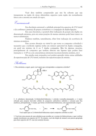 1. Análise Orgânica 
87 
Você deve também compreender que não há solvente que seja 
transparente na região do vácuo ultravioleta: espectros nesta região são normalmente 
feitos com a amostra em estado de vapor. 
Encerramento 
Em elucidação estrutural, a utilidade principal dos espectros de UV/visível 
é de confirmar a presença de grupos cromóforos e a conjugação de duplas ligações. 
Em casos favoráveis, é possível obter indicações da posição das duplas em 
determinada estrutura, pois em certas posições da mesma estrutura pode haver maior ou 
menor substituição. 
Podemos também, naturalmente, obter forte indicação da ocorrência de 
N N 
1.3. Espectroscopia no Ultravioleta 
sistemas aromáticos. 
Para ocorrer absorção no visível (o que torna os compostos coloridos) é 
necessário que a molécula orgânica tenha um número apreciável de duplas conjugadas, 
em geral um mínimo de 6 ou 7 duplas conjugadas. Mas há algumas exceções, 
principalmente de compostos que tenham elétrons não ligantes (que podem fazer 
transições n → π*) ou com características estruturais incomuns (tensões anulares, etc.). 
Em estudos mais avançados você poderá aprender várias outras utilidades 
da espectroscopia de UV/visível, inclusive das espectroscopias de emissão. 
Problemas 
1. Das estruturas a seguir, quais você espera que correspondam a compostos coloridos? 
OH 
C CH 
CH3O 
N 
S 
Cl 
CH3 
CH3 CH3 
CH3 
A B 
C 
2. A substância denominada 2,4-dinitrofenil-hidrazina é colorida (vermelho-alaranjado), e é muito 
utilizada para preparar derivados sólidos de compostos carbonílicos (aldeídos e cetonas) para fins 
analíticos, principalmente. A reação, que forma 2,4-dinitrofenil-hidrazonas, está esquematizada a seguir. 
NO2 
NO2 
NH NH2 C O NO2 
NO2 
+ NH N C 
Você espera que as 2,4-dinitrofenil-hidrazonas sejam compostos coloridos ou não? 
3. Você tem uma amostra de uma substância que acredita ser o acetato de hidrocortisona, e quer verificar 
usando inicialmente um espectro de UV. No entanto, você não dispõe de metanol com pureza apropriada 
para fazer espectros de UV, mas tem somente dioxano. 
 