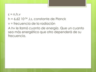 ε = n.h.v
h = 6,62 10-34 J.s, constante de Planck
v = frecuencia de la radiación
A hv le llamó cuanto de energía. Que un cuanto
sea más energético que otro dependerá de su
frecuencia.
 