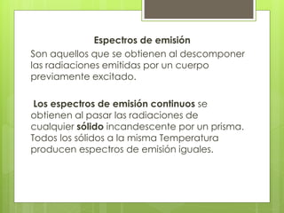 Espectros de emisión
Son aquellos que se obtienen al descomponer
las radiaciones emitidas por un cuerpo
previamente excitado.
Los espectros de emisión continuos se
obtienen al pasar las radiaciones de
cualquier sólido incandescente por un prisma.
Todos los sólidos a la misma Temperatura
producen espectros de emisión iguales.
 