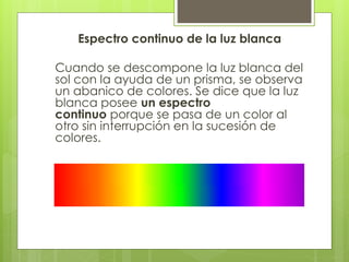 Espectro continuo de la luz blanca
Cuando se descompone la luz blanca del
sol con la ayuda de un prisma, se observa
un abanico de colores. Se dice que la luz
blanca posee un espectro
continuo porque se pasa de un color al
otro sin interrupción en la sucesión de
colores.
 