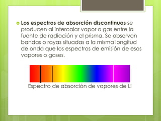  Los espectros de absorción discontinuos se
producen al intercalar vapor o gas entre la
fuente de radiación y el prisma. Se observan
bandas o rayas situadas a la misma longitud
de onda que los espectros de emisión de esos
vapores o gases.
Espectro de absorción de vapores de Li
 