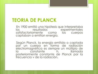 TEORIA DE PLANCK
En 1900 emitió una hipótesis que interpretaba
los resultados experimentales
satisfactoriamente como los cuerpos
captaban o emitían energía.
Según Planck, la energía emitida o captada
por un cuerpo en forma de radiación
electromagnética es siempre un múltiplo de
la constante h, llamada
posteriormente constante de Planck por la
frecuencia v de la radiación.
 