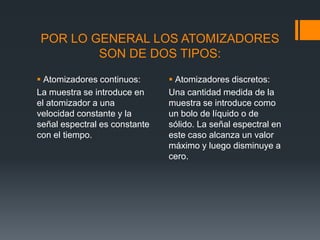POR LO GENERAL LOS ATOMIZADORES
SON DE DOS TIPOS:
 Atomizadores continuos:
La muestra se introduce en
el atomizador a una
velocidad constante y la
señal espectral es constante
con el tiempo.
 Atomizadores discretos:
Una cantidad medida de la
muestra se introduce como
un bolo de líquido o de
sólido. La señal espectral en
este caso alcanza un valor
máximo y luego disminuye a
cero.
 