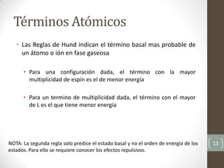 • Las Reglas de Hund indican el término basal mas probable de
un átomo o ión en fase gaseosa
• Para una configuración dada, el término con la mayor
multiplicidad de espín es el de menor energía
• Para un termino de multiplicidad dada, el término con el mayor
de L es el que tiene menor energía
13
Términos Atómicos
NOTA: La segunda regla solo predice el estado basal y no el orden de energía de los
estados. Para ello se requiere conocer los efectos repulsivos.
 