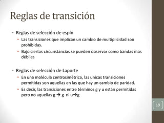 Reglas de transición
• Reglas de selección de espín
• Las transiciones que implican un cambio de multiplicidad son
prohibidas.
• Bajo ciertas circunstancias se pueden observar como bandas mas
débiles
• Reglas de selección de Laporte
• En una molécula centrosimétrica, las unicas transiciones
permitidas son aquellas en las que hay un cambio de paridad.
• Es decir, las transiciones entre términos g y u están permitidas
pero no aquellas g  g ni ug
19
 