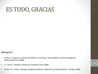 ES TODO, GRACIAS
24
Bibliografía:
• P. Atkins, T. Overton, J. Rourke, M. Weller, F. Armstrong, “Shriver&Atkins, Química Inorgánica”
McGraw Hill 4ª ed. (2008)
• J. E. House, “Inorganic Chemestry” Academic Press (2008)
• Gordon W. F. Drake, “Springer Handbook of Atomic, Molecular and Optical Physics” Springer (2006)
 