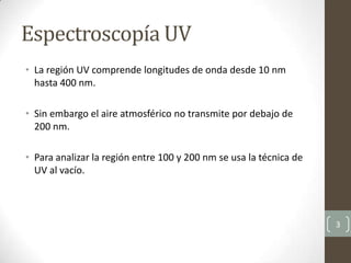 • La región UV comprende longitudes de onda desde 10 nm
hasta 400 nm.
• Sin embargo el aire atmosférico no transmite por debajo de
200 nm.
• Para analizar la región entre 100 y 200 nm se usa la técnica de
UV al vacío.
3
Espectroscopía UV
 
