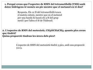 2. L'espectre de RMN del metoxietà, CH3OCH2CH3, quants pics creus
que tindrà?
Quina proporció tindran les àrees dels pics?
Resposta. Els 12 H del tetrametilsilà tenen
el mateix entorn, mentre que en el metanol
per una banda hi haurà els 3 H del grup
metil i per l'altra el H de l'hidroxil.
1. Perquè creus que l'espectre de RMN del tetrametilsilà (TMS) amb
dotze hidrògens té només un pic mentre que el metanol en té dos?
L'espectre de RMN del metoxietà tindrà 3 pics, amb una proporció
3:2:3.
 