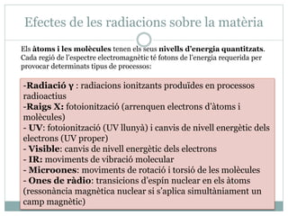 Efectes de les radiacions sobre la matèria
-Radiació γ : radiacions ionitzants produïdes en processos
radioactius
-Raigs X: fotoionització (arrenquen electrons d’àtoms i
molècules)
- UV: fotoionització (UV llunyà) i canvis de nivell energètic dels
electrons (UV proper)
- Visible: canvis de nivell energètic dels electrons
- IR: moviments de vibració molecular
- Microones: moviments de rotació i torsió de les molècules
- Ones de ràdio: transicions d’espín nuclear en els àtoms
(ressonància magnètica nuclear si s’aplica simultàniament un
camp magnètic)
Els àtoms i les molècules tenen els seus nivells d’energia quantitzats.
Cada regió de l’espectre electromagnètic té fotons de l’energia requerida per
provocar determinats tipus de processos:
 