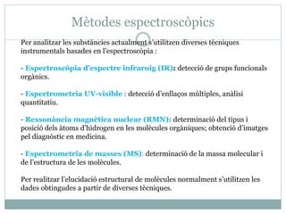 Mètodes espectroscòpics
Per analitzar les substàncies actualment s’utilitzen diverses tècniques
instrumentals basades en l’espectroscòpia :
- Espectroscòpia d’espectre infraroig (IR): detecció de grups funcionals
orgànics.
- Espectrometria UV-visible : detecció d’enllaços múltiples, anàlisi
quantitatiu.
- Ressonància magnètica nuclear (RMN): determinació del tipus i
posició dels àtoms d’hidrogen en les molècules orgàniques; obtenció d’imatges
pel diagnòstic en medicina.
- Espectrometria de masses (MS): determinació de la massa molecular i
de l’estructura de les molècules.
Per realitzar l’elucidació estructural de molècules normalment s’utilitzen les
dades obtingudes a partir de diverses tècniques.
 