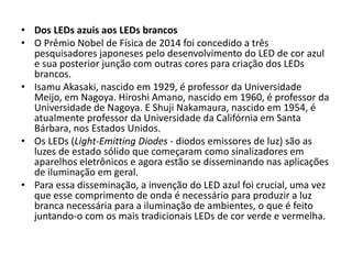 • Dos LEDs azuis aos LEDs brancos 
• O Prêmio Nobel de Física de 2014 foi concedido a três 
pesquisadores japoneses pelo desenvolvimento do LED de cor azul 
e sua posterior junção com outras cores para criação dos LEDs 
brancos. 
• Isamu Akasaki, nascido em 1929, é professor da Universidade 
Meijo, em Nagoya. Hiroshi Amano, nascido em 1960, é professor da 
Universidade de Nagoya. E Shuji Nakamaura, nascido em 1954, é 
atualmente professor da Universidade da Califórnia em Santa 
Bárbara, nos Estados Unidos. 
• Os LEDs (Light-Emitting Diodes - diodos emissores de luz) são as 
luzes de estado sólido que começaram como sinalizadores em 
aparelhos eletrônicos e agora estão se disseminando nas aplicações 
de iluminação em geral. 
• Para essa disseminação, a invenção do LED azul foi crucial, uma vez 
que esse comprimento de onda é necessário para produzir a luz 
branca necessária para a iluminação de ambientes, o que é feito 
juntando-o com os mais tradicionais LEDs de cor verde e vermelha. 
 