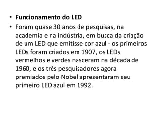 • Funcionamento do LED 
• Foram quase 30 anos de pesquisas, na 
academia e na indústria, em busca da criação 
de um LED que emitisse cor azul - os primeiros 
LEDs foram criados em 1907, os LEDs 
vermelhos e verdes nasceram na década de 
1960, e os três pesquisadores agora 
premiados pelo Nobel apresentaram seu 
primeiro LED azul em 1992. 
 