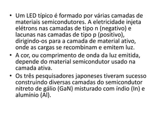 • Um LED típico é formado por várias camadas de 
materiais semicondutores. A eletricidade injeta 
elétrons nas camadas de tipo n (negativo) e 
lacunas nas camadas de tipo p (positivo), 
dirigindo-os para a camada de material ativo, 
onde as cargas se recombinam e emitem luz. 
• A cor, ou comprimento de onda da luz emitida, 
depende do material semicondutor usado na 
camada ativa. 
• Os três pesquisadores japoneses tiveram sucesso 
construindo diversas camadas do semicondutor 
nitreto de gálio (GaN) misturado com índio (In) e 
alumínio (Al). 
 