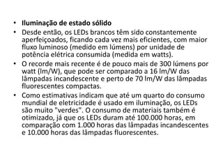 • Iluminação de estado sólido 
• Desde então, os LEDs brancos têm sido constantemente 
aperfeiçoados, ficando cada vez mais eficientes, com maior 
fluxo luminoso (medido em lúmens) por unidade de 
potência elétrica consumida (medida em watts). 
• O recorde mais recente é de pouco mais de 300 lúmens por 
watt (lm/W), que pode ser comparado a 16 lm/W das 
lâmpadas incandescente e perto de 70 lm/W das lâmpadas 
fluorescentes compactas. 
• Como estimativas indicam que até um quarto do consumo 
mundial de eletricidade é usado em iluminação, os LEDs 
são muito "verdes". O consumo de materiais também é 
otimizado, já que os LEDs duram até 100.000 horas, em 
comparação com 1.000 horas das lâmpadas incandescentes 
e 10.000 horas das lâmpadas fluorescentes. 
 