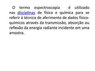 O termo espectroscopia é utilizado 
nas disciplinas de física e química para se 
referir à técnica de aferimento de dados físico-químicos 
através da transmissão, absorção ou 
reflexão da energia radiante incidente em uma 
amostra. 
 