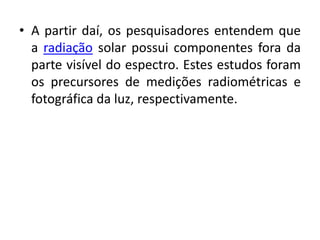 • A partir daí, os pesquisadores entendem que 
a radiação solar possui componentes fora da 
parte visível do espectro. Estes estudos foram 
os precursores de medições radiométricas e 
fotográfica da luz, respectivamente. 
 