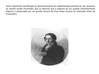 Outra importante contribuição ao desenvolvimento da espectroscopia encontra-se nas pesquisas 
do alemão Joseph Fraunhofer, que ao observar que o espectro do sol, quando suficientemente 
disperso é atravessado por um grande número de finas linhas escuras (as chamadas linhas de 
Fraunhofer). 
 