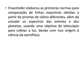 • Fraunhofer elaborou as primeiras normas para 
comparação de linhas espectrais obtidas a 
partir de prismas de vidros diferentes, além de 
estudar os espectros das estrelas e dos 
planetas, usando uma objetiva de telescópio 
para coletar a luz, dando com isso origem à 
ciência da astrofísica. 
 