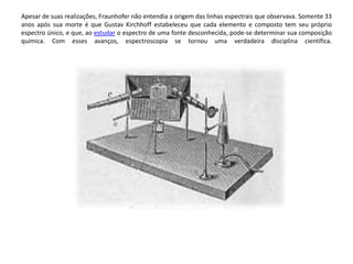 Apesar de suas realizações, Fraunhofer não entendia a origem das linhas espectrais que observava. Somente 33 
anos após sua morte é que Gustav Kirchhoff estabeleceu que cada elemento e composto tem seu próprio 
espectro único, e que, ao estudar o espectro de uma fonte desconhecida, pode-se determinar sua composição 
química. Com esses avanços, espectroscopia se tornou uma verdadeira disciplina científica. 
 