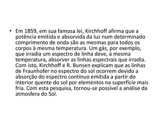 • Em 1859, em sua famosa lei, Kirchhoff afirma que a 
potência emitida e absorvida da luz num determinado 
comprimento de onda são as mesmas para todos os 
corpos à mesma temperatura. Um gás, por exemplo, 
que irradia um espectro de linha deve, à mesma 
temperatura, absorver as linhas espectrais que irradia. 
Com isto, Kirchhoff e R. Bunsen explicam que as linhas 
de Fraunhofer no espectro do sol ocorrem devido a 
absorção do espectro contínuo emitida a partir do 
interior quente do sol por elementos na superfície mais 
fria. Com esta pesquisa, tornou-se possível a análise da 
atmosfera do Sol. 
 