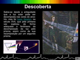 Sabia-se desde a antiguidade
que a luz solar pode ser
decomposta nas cores do arco-
íris, mas foi Isaac Newton, no
século XVII, que pela primeira
vez explicou de forma
adequada o fenômeno da
decomposição da luz pelo
prisma, assim como de sua
recomposição por um segundo
prisma.
Descoberta
 