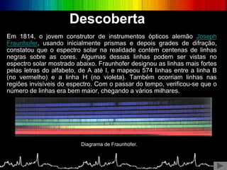 Em 1814, o jovem construtor de instrumentos ópticos alemão Joseph
Fraunhofer, usando inicialmente prismas e depois grades de difração,
constatou que o espectro solar na realidade contém centenas de linhas
negras sobre as cores. Algumas dessas linhas podem ser vistas no
espectro solar mostrado abaixo. Fraunhofer designou as linhas mais fortes
pelas letras do alfabeto, de A até I, e mapeou 574 linhas entre a linha B
(no vermelho) e a linha H (no violeta). Também ocorriam linhas nas
regiões invisíveis do espectro. Com o passar do tempo, verificou-se que o
número de linhas era bem maior, chegando a vários milhares.
Diagrama de Fraunhofer.
Descoberta
 